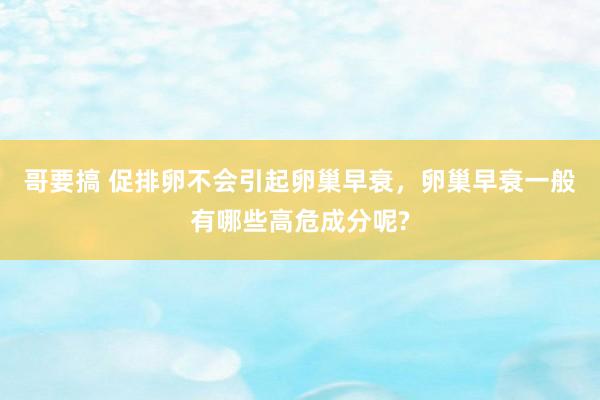 哥要搞 促排卵不会引起卵巢早衰，卵巢早衰一般有哪些高危成分呢?