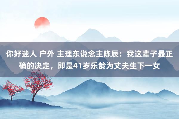 你好迷人 户外 主理东说念主陈辰：我这辈子最正确的决定，即是41岁乐龄为丈夫生下一女