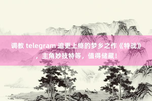 调教 telegram 追更上瘾的梦乡之作《特战》，主角妙技特等，值得储藏！