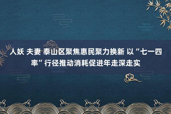 人妖 夫妻 泰山区聚焦惠民聚力换新 以“七一四率”行径推动消耗促进年走深走实