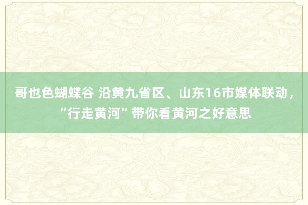 哥也色蝴蝶谷 沿黄九省区、山东16市媒体联动，“行走黄河”带你看黄河之好意思