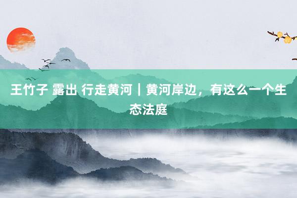 王竹子 露出 行走黄河｜黄河岸边，有这么一个生态法庭