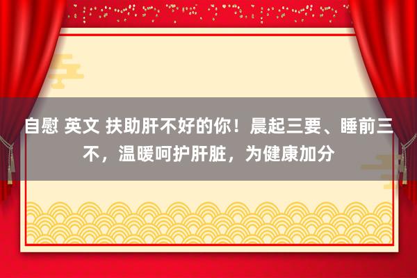 自慰 英文 扶助肝不好的你！晨起三要、睡前三不，温暖呵护肝脏，为健康加分