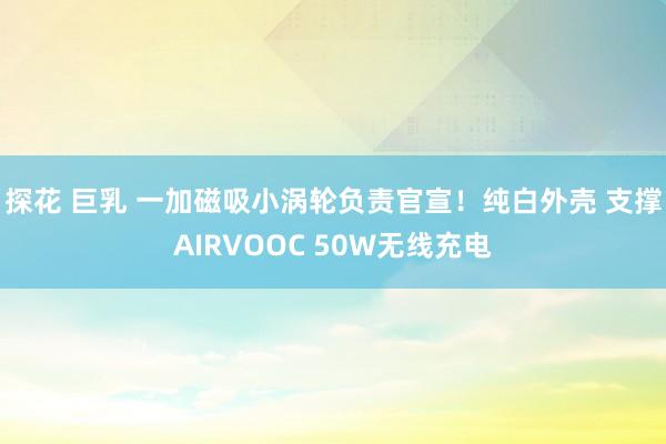 探花 巨乳 一加磁吸小涡轮负责官宣！纯白外壳 支撑AIRVOOC 50W无线充电