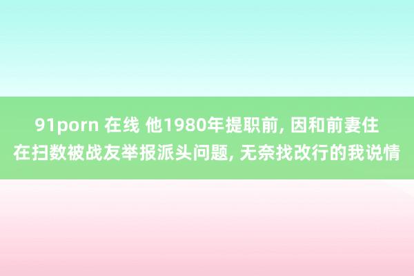 91porn 在线 他1980年提职前， 因和前妻住在扫数被战友举报派头问题， 无奈找改行的我说情