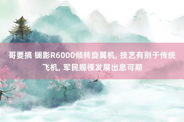 哥要搞 镧影R6000倾转旋翼机， 技艺有别于传统飞机， 军民规模发展出息可期