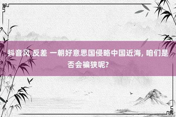 抖音风 反差 一朝好意思国侵略中国近海， 咱们是否会褊狭呢?