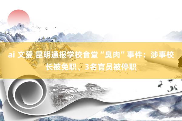 ai 文爱 昆明通报学校食堂“臭肉”事件：涉事校长被免职、3名官员被停职