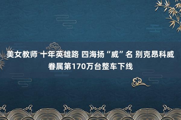 美女教师 十年英雄路 四海扬“威”名 别克昂科威眷属第170万台整车下线