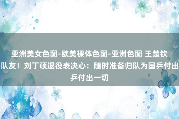 亚洲美女色图-欧美裸体色图-亚洲色图 王楚钦道喜队友！刘丁硕退役表决心：随时准备归队为国乒付出一切