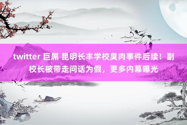 twitter 巨屌 昆明长丰学校臭肉事件后续！副校长被带走问话为假，更多内幕曝光