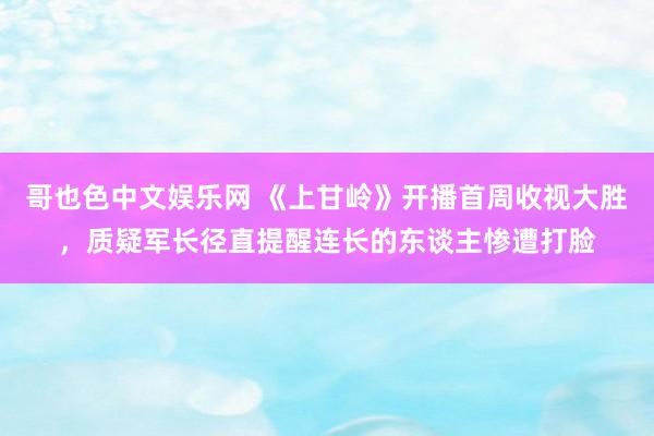 哥也色中文娱乐网 《上甘岭》开播首周收视大胜，质疑军长径直提醒连长的东谈主惨遭打脸