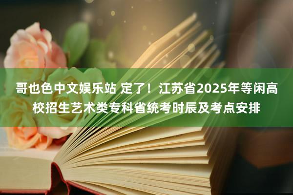 哥也色中文娱乐站 定了！江苏省2025年等闲高校招生艺术类专科省统考时辰及考点安排