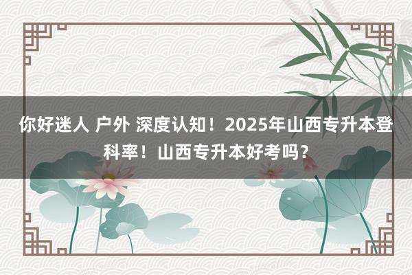 你好迷人 户外 深度认知！2025年山西专升本登科率！山西专升本好考吗？