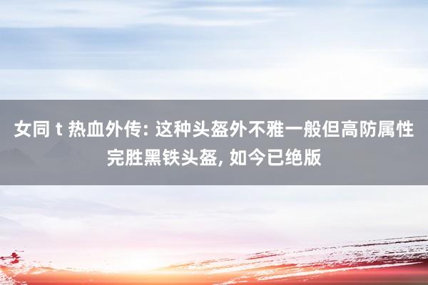 女同 t 热血外传: 这种头盔外不雅一般但高防属性完胜黑铁头盔， 如今已绝版