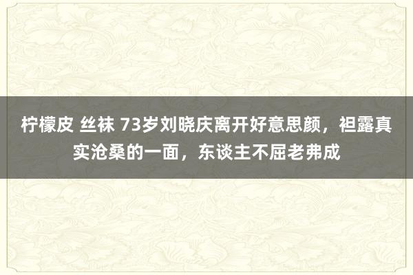 柠檬皮 丝袜 73岁刘晓庆离开好意思颜，袒露真实沧桑的一面，东谈主不屈老弗成