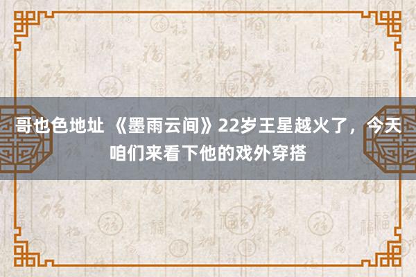 哥也色地址 《墨雨云间》22岁王星越火了，今天咱们来看下他的戏外穿搭