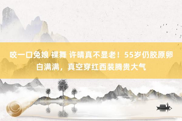 咬一口兔娘 裸舞 许晴真不显老！55岁仍胶原卵白满满，真空穿红西装腾贵大气