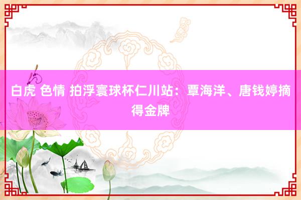 白虎 色情 拍浮寰球杯仁川站：覃海洋、唐钱婷摘得金牌