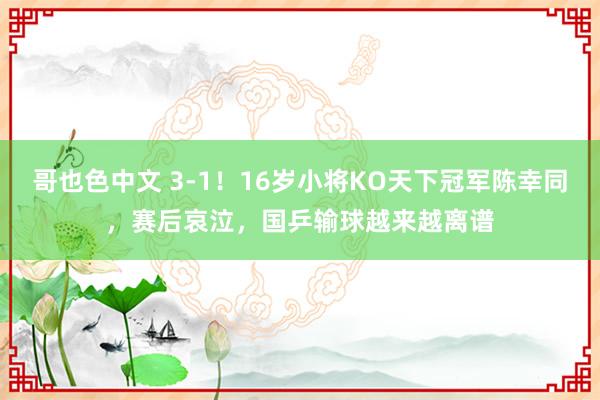 哥也色中文 3-1！16岁小将KO天下冠军陈幸同，赛后哀泣，国乒输球越来越离谱