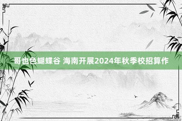 哥也色蝴蝶谷 海南开展2024年秋季校招算作