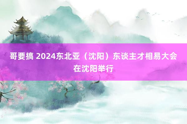 哥要搞 2024东北亚（沈阳）东谈主才相易大会在沈阳举行