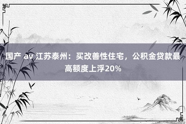 国产 av 江苏泰州：买改善性住宅，公积金贷款最高额度上浮20%