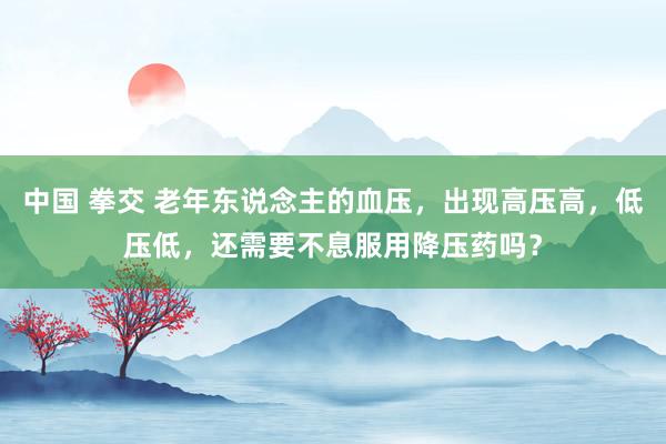 中国 拳交 老年东说念主的血压，出现高压高，低压低，还需要不息服用降压药吗？