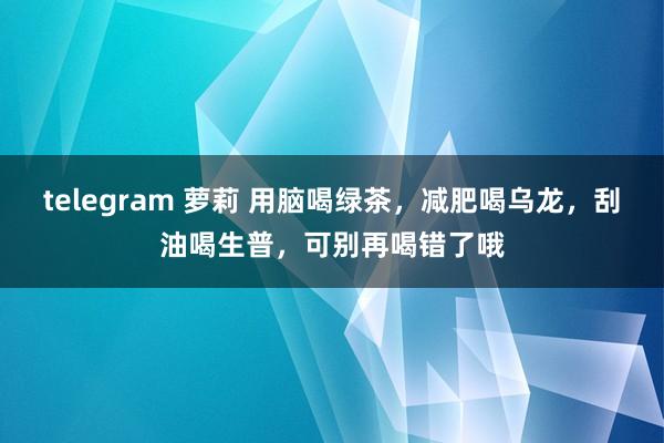 telegram 萝莉 用脑喝绿茶，减肥喝乌龙，刮油喝生普，可别再喝错了哦