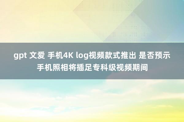 gpt 文爱 手机4K log视频款式推出 是否预示手机照相将插足专科级视频期间