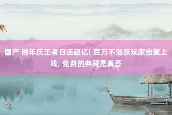 国产 周年庆王者日活破亿! 百万不活跃玩家纷繁上线， 免费的典藏是真香