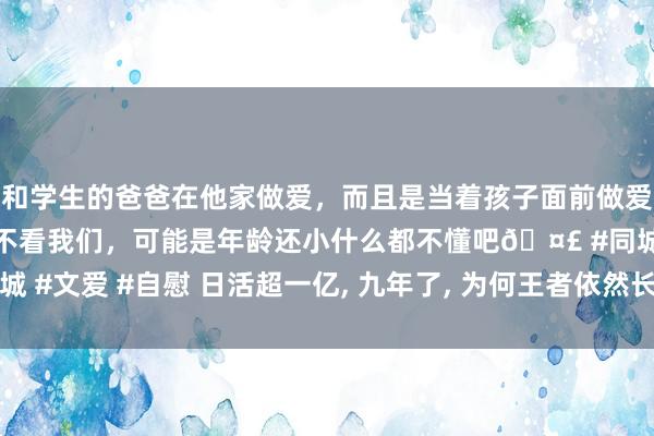 和学生的爸爸在他家做爱，而且是当着孩子面前做爱，太刺激了，孩子完全不看我们，可能是年龄还小什么都不懂吧🤣 #同城 #文爱 #自慰 日活超一亿， 九年了， 为何王者依然长青不败? 无非尊重二字