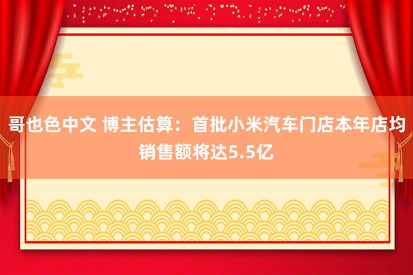 哥也色中文 博主估算：首批小米汽车门店本年店均销售额将达5.5亿