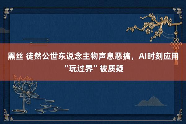 黑丝 徒然公世东说念主物声息恶搞，AI时刻应用“玩过界”被质疑