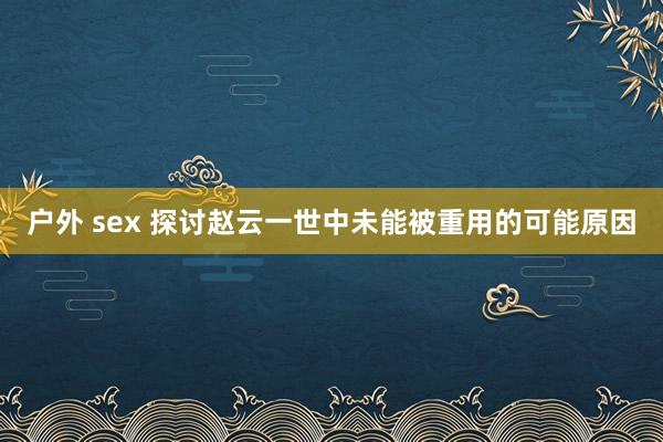 户外 sex 探讨赵云一世中未能被重用的可能原因