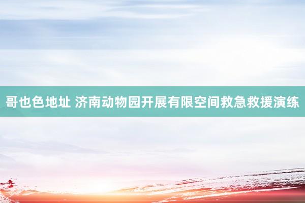 哥也色地址 济南动物园开展有限空间救急救援演练