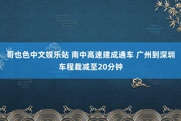 哥也色中文娱乐站 南中高速建成通车 广州到深圳车程裁减至20分钟