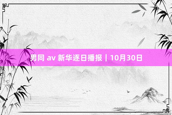 男同 av 新华逐日播报｜10月30日