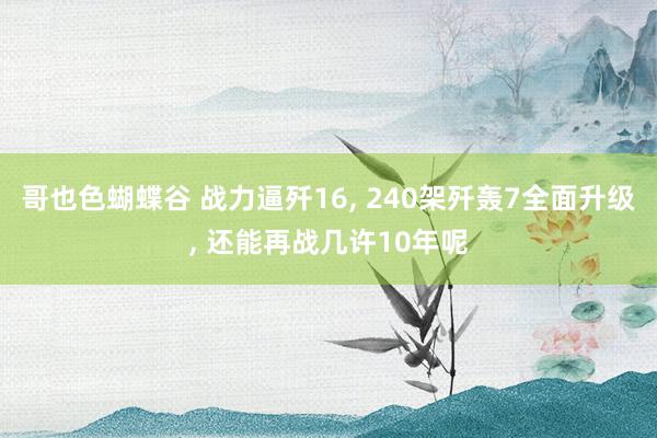 哥也色蝴蝶谷 战力逼歼16， 240架歼轰7全面升级， 还能再战几许10年呢