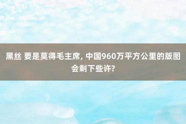 黑丝 要是莫得毛主席， 中国960万平方公里的版图会剩下些许?