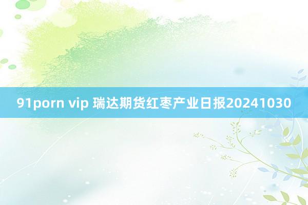 91porn vip 瑞达期货红枣产业日报20241030