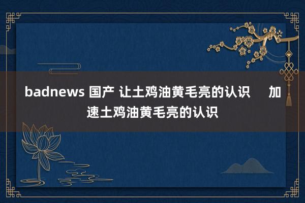 badnews 国产 让土鸡油黄毛亮的认识     加速土鸡油黄毛亮的认识