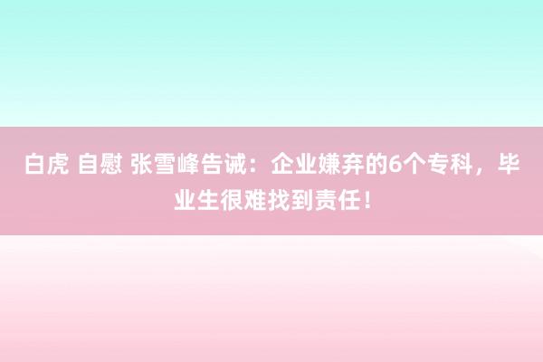 白虎 自慰 张雪峰告诫：企业嫌弃的6个专科，毕业生很难找到责任！