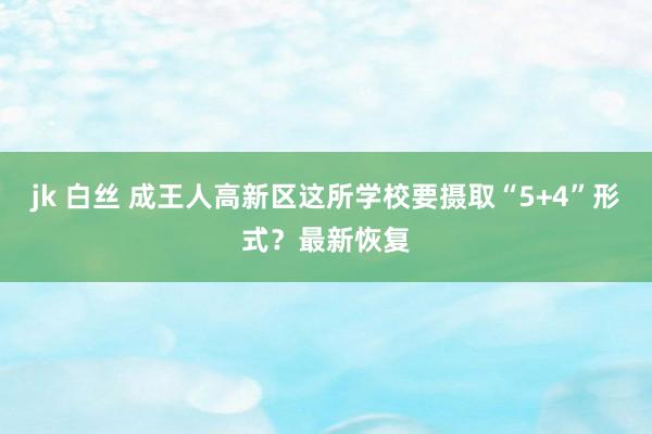 jk 白丝 成王人高新区这所学校要摄取“5+4”形式？最新恢复