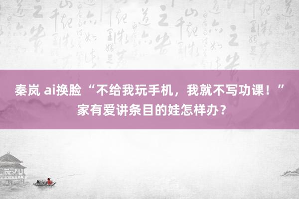 秦岚 ai换脸 “不给我玩手机，我就不写功课！” 家有爱讲条目的娃怎样办？