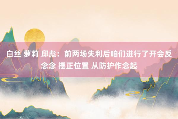 白丝 萝莉 邱彪：前两场失利后咱们进行了开会反念念 摆正位置 从防护作念起