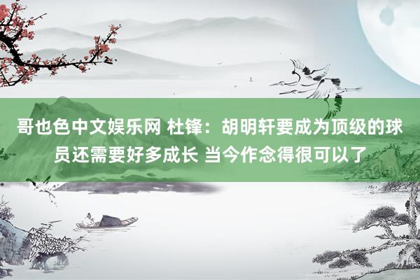 哥也色中文娱乐网 杜锋：胡明轩要成为顶级的球员还需要好多成长 当今作念得很可以了