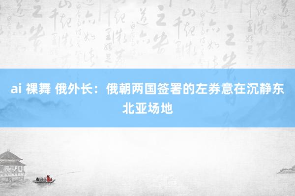 ai 裸舞 俄外长：俄朝两国签署的左券意在沉静东北亚场地