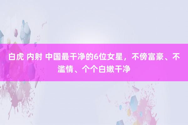 白虎 内射 中国最干净的6位女星，不傍富豪、不滥情、个个白嫩干净