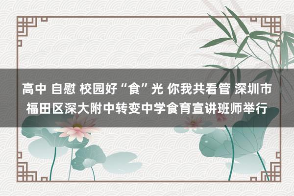 高中 自慰 校园好“食”光 你我共看管 深圳市福田区深大附中转变中学食育宣讲班师举行